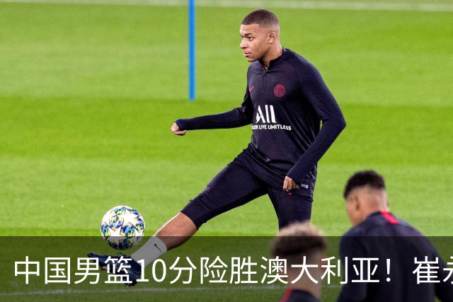 中国男篮10分险胜澳大利亚！崔永熙12分，王俊杰23分，王浩然10分