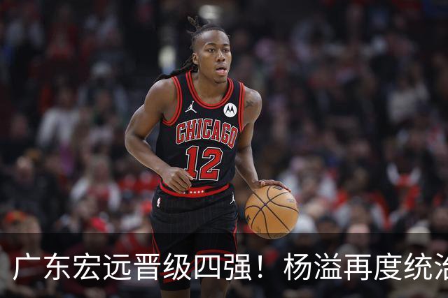 广东宏远晋级四强！杨溢再度统治赛场，狂砍27+12+6+6 能否征服主帅杜锋