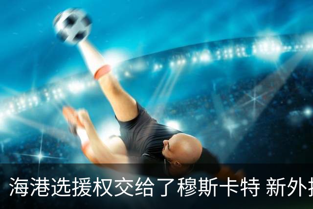 海港选援权交给了穆斯卡特 新外援偏向巴西帮